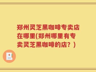 郑州灵芝黑咖啡专卖店在哪里(郑州哪里有专卖灵芝黑咖啡的店？)