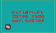 宝芝灵芝孢子粉_宝芝灵芝孢子粉：高效增强免疫力，天然养生圣品