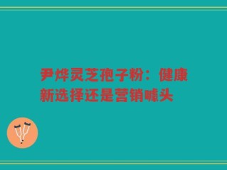 尹烨灵芝孢子粉：健康新选择还是营销噱头