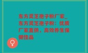 东方灵芝孢子粉厂家_东方灵芝孢子粉：优质厂家直供，高效养生保健佳品