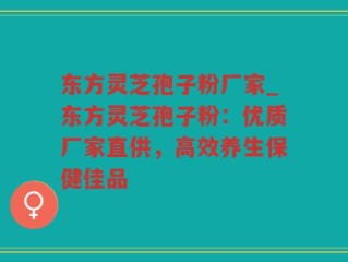 东方灵芝孢子粉厂家_东方灵芝孢子粉：优质厂家直供，高效养生保健佳品