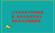 大洼灵芝孢子粉销售渠道_探索大洼灵芝孢子粉的多元化销售渠道