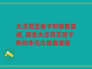 大洼灵芝孢子粉销售渠道_探索大洼灵芝孢子粉的多元化销售渠道