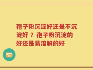 孢子粉沉淀好还是不沉淀好 ？孢子粉沉淀的好还是易溶解的好