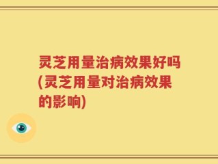灵芝用量治病效果好吗(灵芝用量对治病效果的影响)