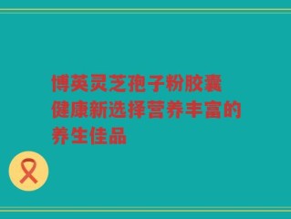 博英灵芝孢子粉胶囊 健康新选择营养丰富的养生佳品