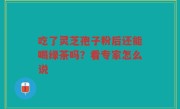 吃了灵芝孢子粉后还能喝绿茶吗？看专家怎么说
