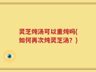灵芝炖汤可以重炖吗(如何再次炖灵芝汤？)