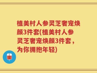 植美村人参灵芝奢宠焕颜3件套(植美村人参灵芝奢宠焕颜3件套，为你拥抱年轻)