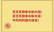 灵芝花旗参石斛大蒜(灵芝花旗参石斛大蒜：中药材的强大组合)