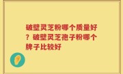 破壁灵芝粉哪个质量好？破壁灵芝孢子粉哪个牌子比较好