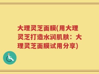 大理灵芝面膜(用大理灵芝打造水润肌肤：大理灵芝面膜试用分享)