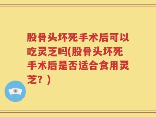 股骨头坏死手术后可以吃灵芝吗(股骨头坏死手术后是否适合食用灵芝？)