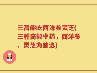 三高能吃西洋参灵芝(三种高能中药，西洋参、灵芝为首选)