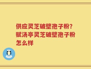 供应灵芝破壁孢子粉？赋汤亭灵芝破壁孢子粉怎么样