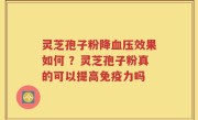 灵芝孢子粉降血压效果如何 ？灵芝孢子粉真的可以提高免疫力吗