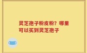 灵芝孢子粉皮粉？哪里可以买到灵芝孢子