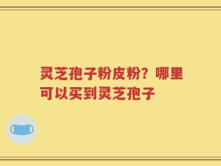 灵芝孢子粉皮粉？哪里可以买到灵芝孢子