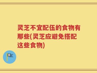 灵芝不宜配伍的食物有那些(灵芝应避免搭配这些食物)