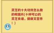 灵芝的十大功效怎么做的呢图片(十种可口的灵芝食谱，健康又营养！)