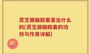 灵芝健脑胶囊是治什么的(灵芝健脑胶囊的功效与作用详解)