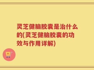 灵芝健脑胶囊是治什么的(灵芝健脑胶囊的功效与作用详解)