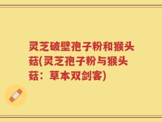灵芝破壁孢子粉和猴头菇(灵芝孢子粉与猴头菇：草本双剑客)