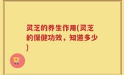 灵芝的养生作用(灵芝的保健功效，知道多少)