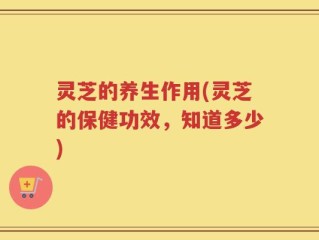 灵芝的养生作用(灵芝的保健功效，知道多少)