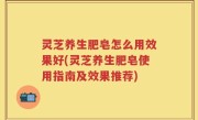 灵芝养生肥皂怎么用效果好(灵芝养生肥皂使用指南及效果推荐)