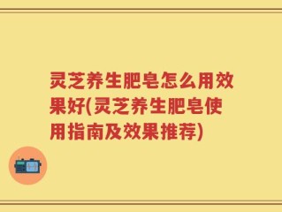 灵芝养生肥皂怎么用效果好(灵芝养生肥皂使用指南及效果推荐)