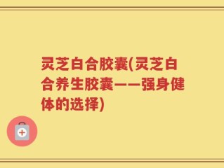 灵芝白合胶囊(灵芝白合养生胶囊——强身健体的选择)