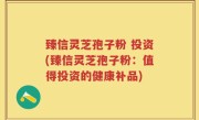 臻信灵芝孢子粉 投资(臻信灵芝孢子粉：值得投资的健康补品)