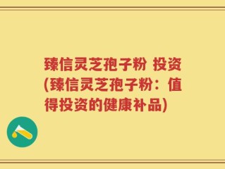臻信灵芝孢子粉 投资(臻信灵芝孢子粉：值得投资的健康补品)