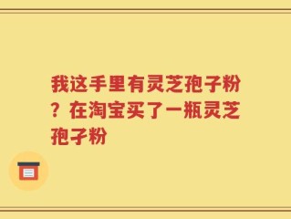 我这手里有灵芝孢子粉？在淘宝买了一瓶灵芝孢孑粉