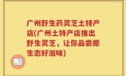 广州野生药灵芝土特产店(广州土特产店推出野生灵芝，让你品尝原生态好滋味)