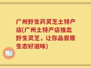 广州野生药灵芝土特产店(广州土特产店推出野生灵芝，让你品尝原生态好滋味)