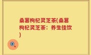 桑葚枸杞灵芝茶(桑葚枸杞灵芝茶：养生佳饮)