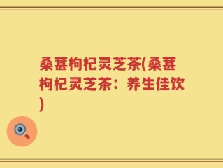 桑葚枸杞灵芝茶(桑葚枸杞灵芝茶：养生佳饮)