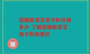 佰膳能灵芝孢子粉价格多少 了解佰膳能灵芝孢子粉的售价