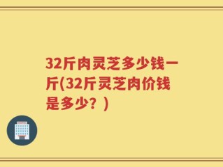 32斤肉灵芝多少钱一斤(32斤灵芝肉价钱是多少？)