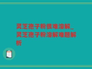 灵芝孢子粉很难溶解_灵芝孢子粉溶解难题解析