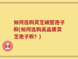如何选购灵芝破壁孢子粉(如何选购高品质灵芝孢子粉？)