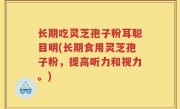 长期吃灵芝孢子粉耳聪目明(长期食用灵芝孢子粉，提高听力和视力。)