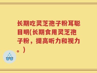 长期吃灵芝孢子粉耳聪目明(长期食用灵芝孢子粉，提高听力和视力。)