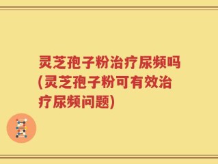 灵芝孢子粉治疗尿频吗(灵芝孢子粉可有效治疗尿频问题)