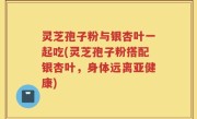 灵芝孢子粉与银杏叶一起吃(灵芝孢子粉搭配银杏叶，身体远离亚健康)