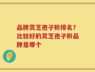 品牌灵芝孢子粉排名？比较好的灵芝孢子粉品牌是哪个