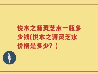 悦木之源灵芝水一瓶多少钱(悦木之源灵芝水价格是多少？)