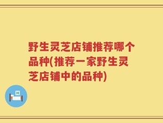 野生灵芝店铺推荐哪个品种(推荐一家野生灵芝店铺中的品种)